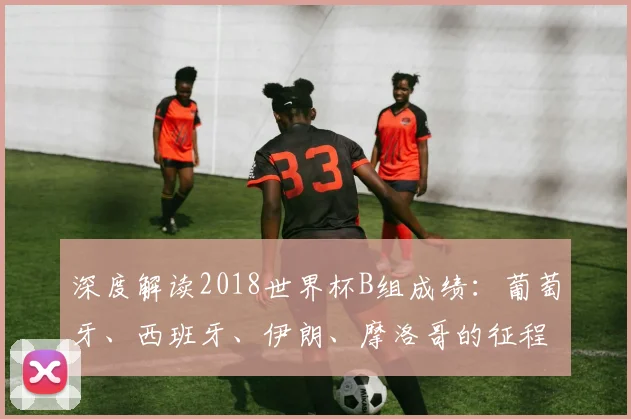深度解读2018世界杯B组成绩：葡萄牙、西班牙、伊朗、摩洛哥的征程
