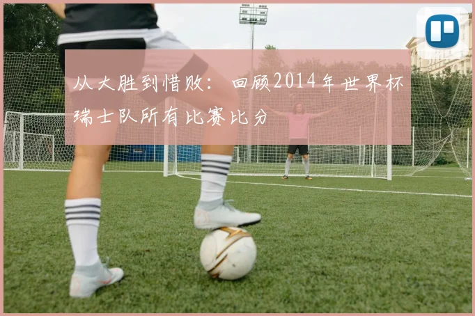 从大胜到惜败：回顾2014年世界杯瑞士队所有比赛比分