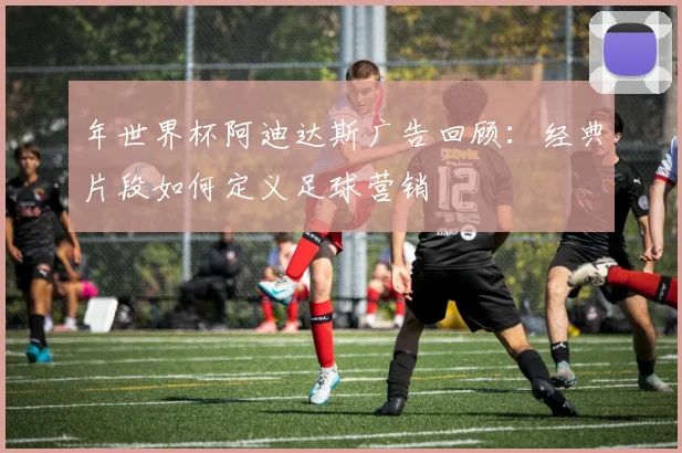 年世界杯阿迪达斯广告回顾：经典片段如何定义足球营销